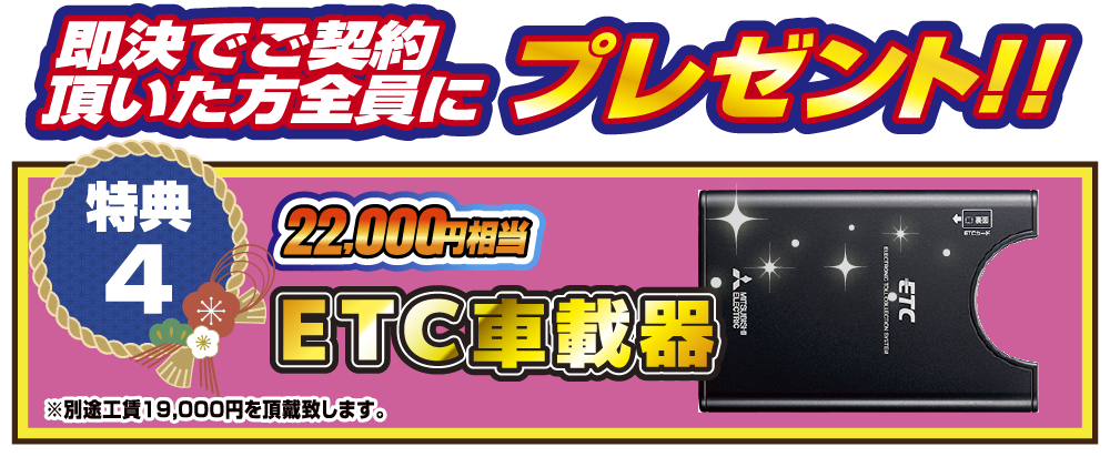 特典4 即決でご契約いただいた方全員にプレゼント！！22,000円相当ETC車載器！！ ※別途工賃19,000円を頂戴致します。