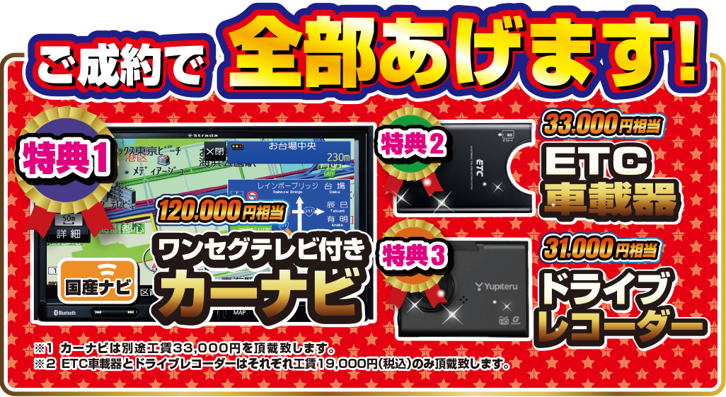 ご成約で全部あげます！特典1.ワンセグテレビ付きカーナビ 120,000円相当、特典2.ETC車載器 31,000円相当、特典3.ドライブレコーダー 33,000円相当。