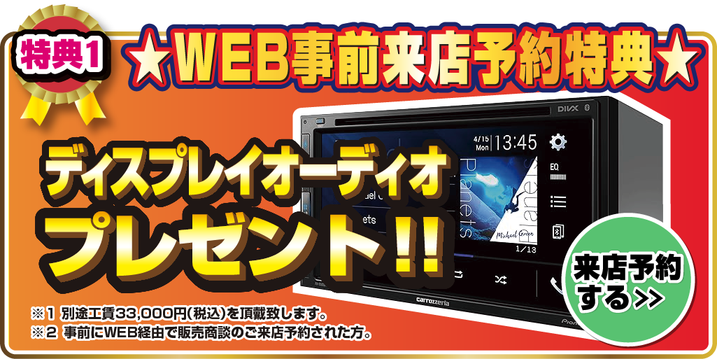 特典1.WEB事前来店予約特典 ディスプレイオーディオプレゼント！！※1 別途工賃33,000円(税込)を頂戴致します。※2 事前にWEB経由で販売商談のご来店予約された方。