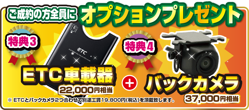 ご成約の方全員にオプションプレゼント 特典3.22,000円相当ETC車載器 特典4.37,000円相当バックカメラ ※ETCとバックカメラ2つ合わせて別途工賃19,800円(税込)を頂戴致します。