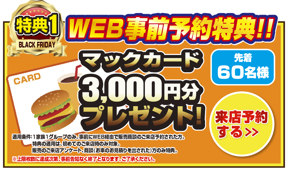 WEB事前予約特典！！先着60名様マックカード3,000円分プレゼント！来店予約をする＞ 適応条件：1家族1グループのみ。事前にWEB経由で販売商談のご来店予約された方。特典の適用は、初めてのご来店時のみ対象。販売のご来店アンケート、商談(お車のお見積もりを出された)方のみ特典。上限枚数に達成次第、事前告知なく終了となります。ご了承ください。