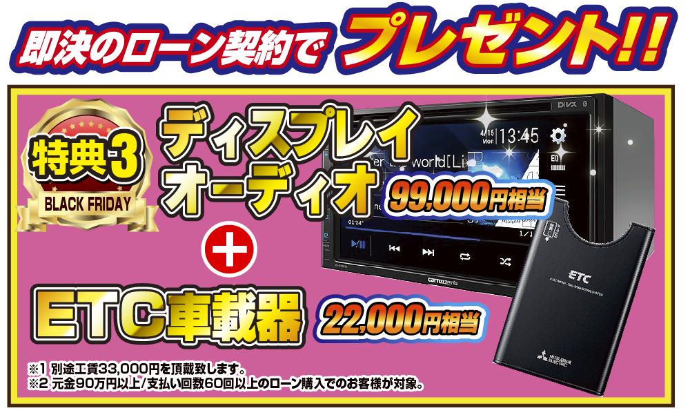 特典3 即決のローン契約でプレゼント！！99,000円相当ディスプレイオーディオ 22,000円相当ETC車載器！！※1別途工賃33,000円を頂戴致します。※2元金90万円以上/支払い回数60回のローン購入でのお客様が対象。