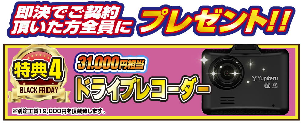 特典4 即決でご契約いただいた方全員にプレゼント！！31,000円相当ドライブレコーダー ※別途工賃19,000円を頂戴致します。