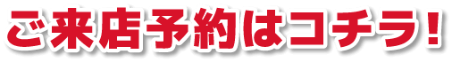 ご来店予約はコチラ！