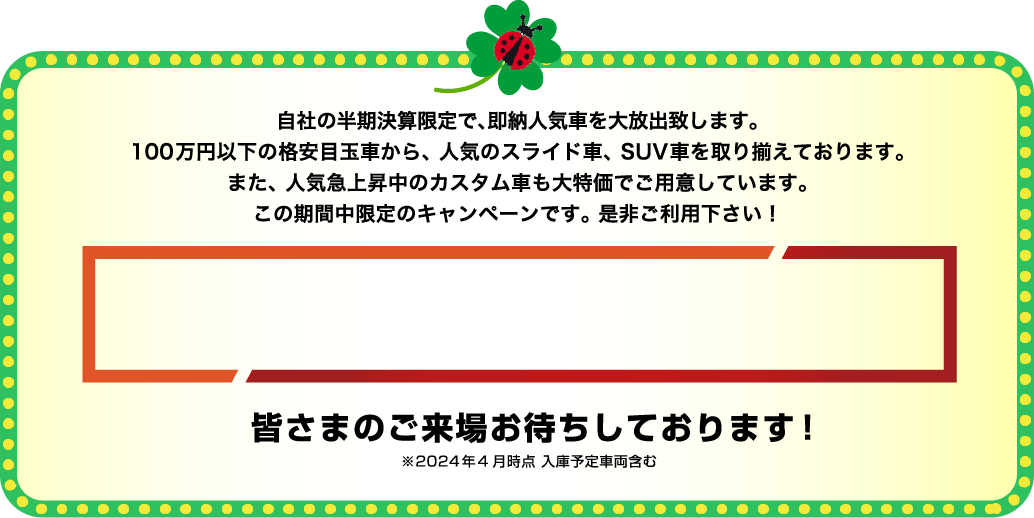 自社の半期決算限定で、即納人気車を大放出致します。100万円以下の格安目玉車から、人気のスライド車、SUV車を取り揃えております。また、人気急上昇中のカスタム車も大特価でご用意しています。この期間中限定のキャンペーンです。是非ご利用下さい！皆さまのご来場お待ちしております！※2024年4月時点 入庫予定車両含む