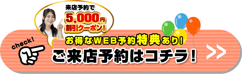 来店予約で5,000円割引クーポン！お得なWEB予約特典あり！ご来店予約はコチラ！
