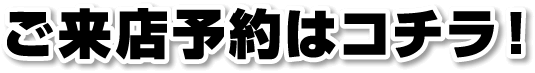 ご来店予約はコチラ！