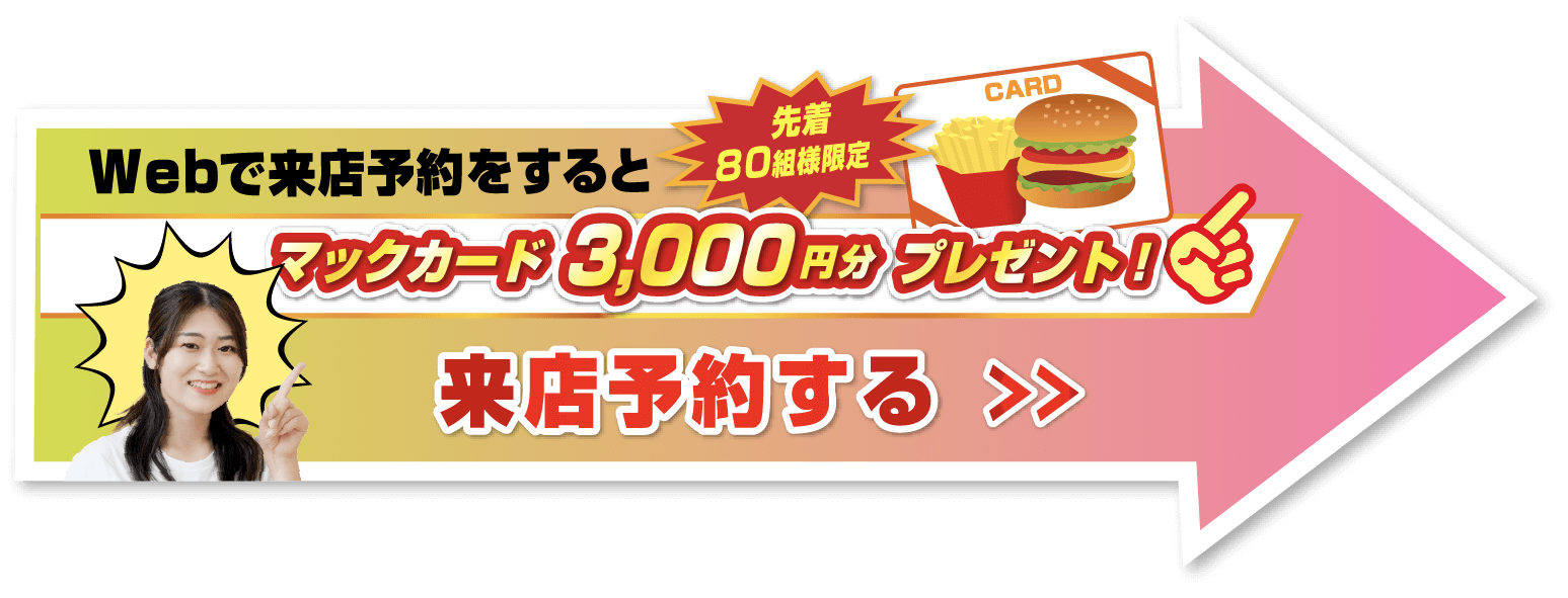 Webで来店予約をすると先着80組様限定マックカード3,000円分プレゼント！来店予約する