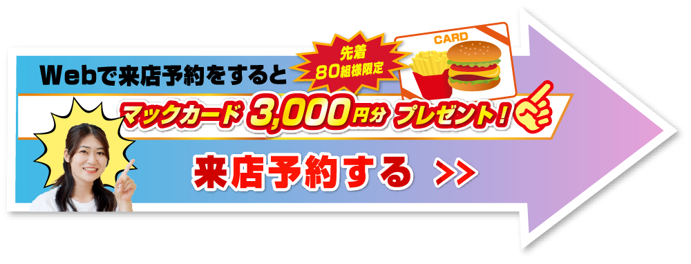 Webで来店予約をすると先着80組様限定マックカード3,000円分プレゼント！来店予約する