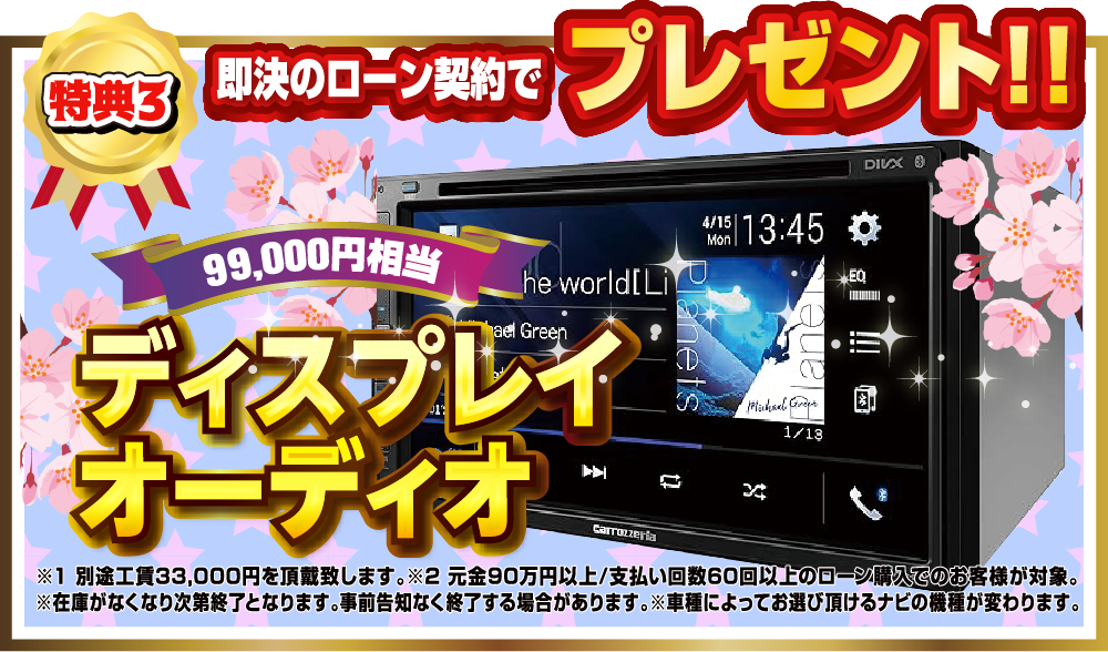特典4.即決のローン契約でプレゼント！！99,000円相当ディスプレイオーディオ 別途工賃33,000円を頂戴いたします。元金90万以上/支払い回数60回以上のローン購入でのお客様が対象。在庫がなくなり次第終了となります。事前告知することなく終了する場合があります。車種によってお選びいただけるナビの機種が変ります。
