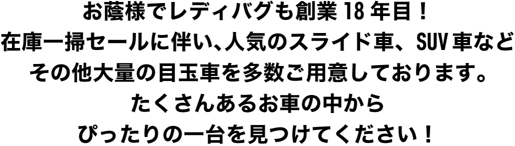 お陰様でレディバグも創業18年目！お客様に感謝を込めて、100万円以下の格安目玉車から人気のスライド者、SUV車などこの時期だだからこその車を多数ご用意しています。たくさんあるお車の中からピッタリの一台を見つけてくだ