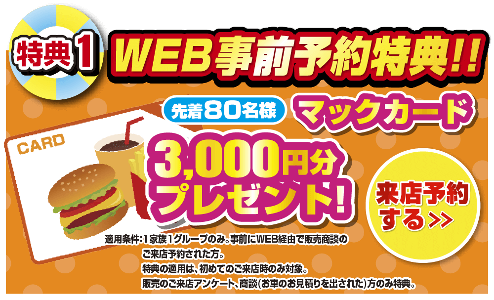 WEB事前予約特典！！先着60名様マックカード3,000円分プレゼント！来店予約をする＞ 適応条件：1家族1グループのみ。事前にWEB経由で販売商談のご来店予約された方。特典の適用は、初めてのご来店時のみ対象。販売のご来店アンケート、商談(お車のお見積もりを出された)方のみ特典。