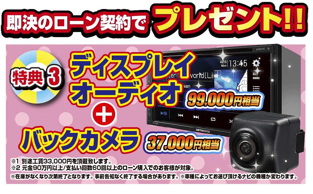 特典4 即決のローン契約でプレゼント！！99,000円相当ディスプレイオーディオ+37,000円相当バックカメラ。別途工賃33,000円を頂戴いたします。元金90万円60回払い以上のローン契約のお客様が対象となります。在庫がなくなり次第終了となります。事前告知なく終了する場合があります。車種によってお選びいただけるナビの機種が変わります。