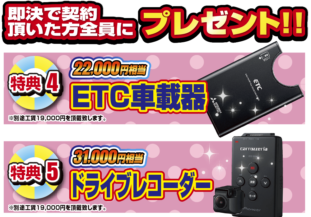 即決でご契約頂いた方全員にプレゼント！！特典5 22,000円相当ETC車載器。特典6 31,000円相当ドライブレコーダー。各別途工賃19,000円を頂戴いたします。