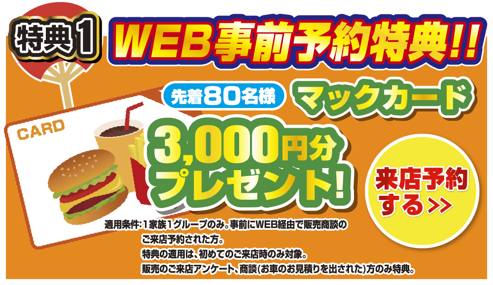 WEB事前予約特典！！先着60名様マックカード3,000円分プレゼント！来店予約をする＞ 適応条件：1家族1グループのみ。事前にWEB経由で販売商談のご来店予約された方。特典の適用は、初めてのご来店時のみ対象。販売のご来店アンケート、商談(お車のお見積もりを出された)方のみ特典。