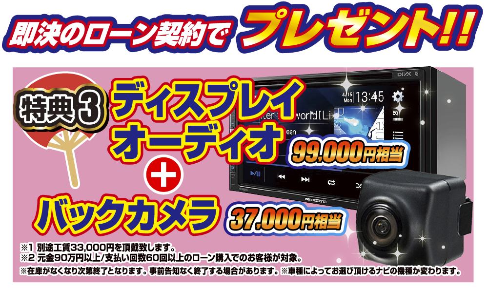 特典4 即決のローン契約でプレゼント！！99,000円相当ディスプレイオーディオ+37,000円相当バックカメラ。別途工賃33,000円を頂戴いたします。元金90万円60回払い以上のローン契約のお客様が対象となります。在庫がなくなり次第終了となります。事前告知なく終了する場合があります。車種によってお選びいただけるナビの機種が変わります。