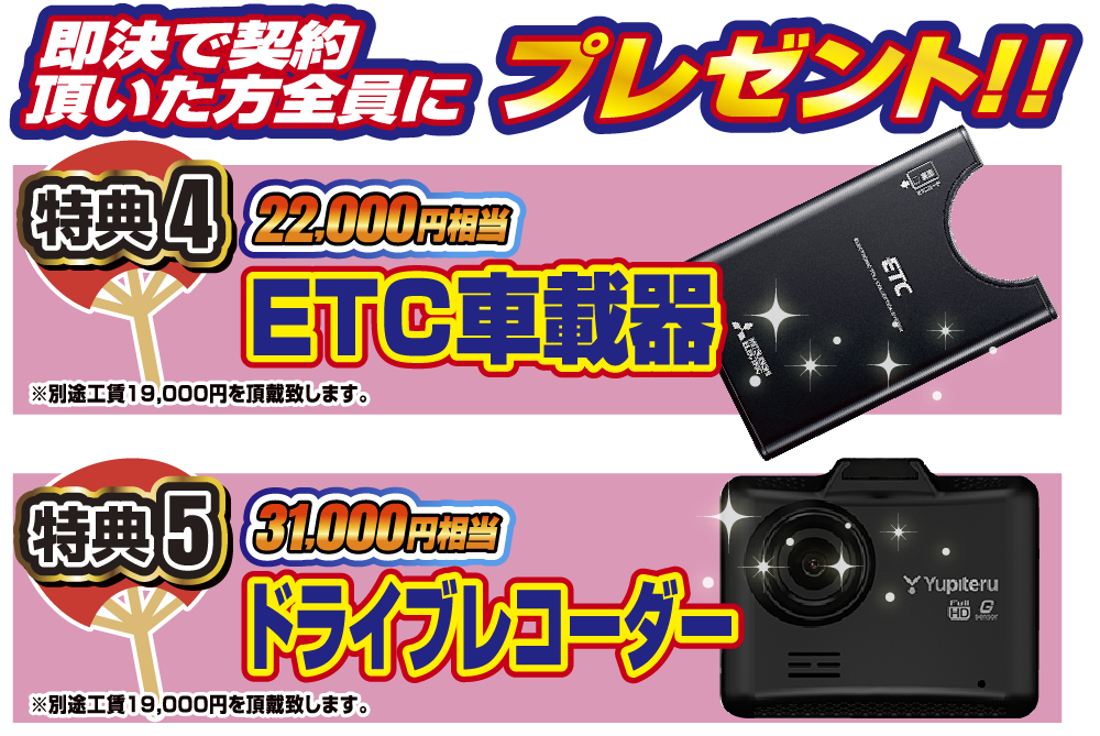 即決でご契約頂いた方全員にプレゼント！！特典5 22,000円相当ETC車載器。特典6 31,000円相当ドライブレコーダー。各別途工賃19,000円を頂戴いたします。