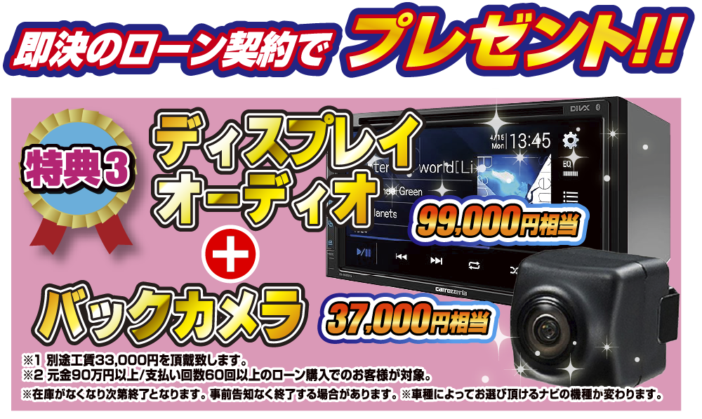 特典3 即決のローン契約でプレゼント！！99,000円相当ディスプレイオーディオ 37,000円相当バックカメラプレゼント！！※1別途工賃33,000円を頂戴致します。※2元金90万円以上/支払い回数60回のローン購入でのお客様が対象。※在庫がなくなり次第終了となります。事前告知なく終了する場合があります。※車種によってお選びいただけるナビの機種が変わります。
