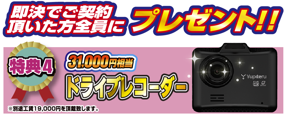 特典4 即決でご契約いただいた方全員にプレゼント！！31,000円相当ドライブレコーダー ※別途工賃19,000円を頂戴致します。