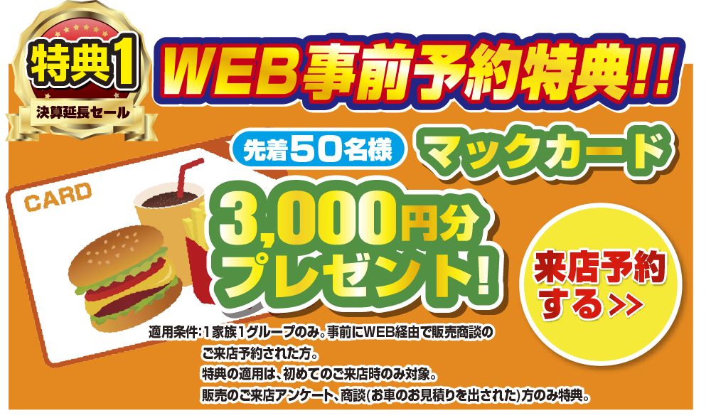 WEB事前予約特典！！先着50名様マックカード3,000円分プレゼント！来店予約をする＞ 適応条件：1家族1グループのみ。事前にWEB経由で販売商談のご来店予約された方。特典の適用は、初めてのご来店時のみ対象。販売のご来店アンケート、商談(お車のお見積もりを出された)方のみ特典。
