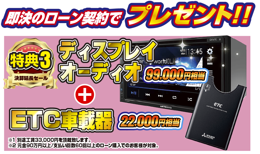 特典3 即決のローン契約でプレゼント！！99,000円相当ディスプレイオーディオ 22,000円相当ETC車載器！！※1別途工賃33,000円を頂戴致します。※2元金90万円以上/支払い回数60回のローン購入でのお客様が対象。