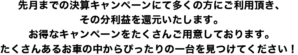 先月までの決算キャンペーンにて多くの方にご利用いただき、その分利益を還元いたします。お得なキャンペーンをたくさんご用意し帝ります。たくさんあるお車の中からぴったりの一台を見つけてください！