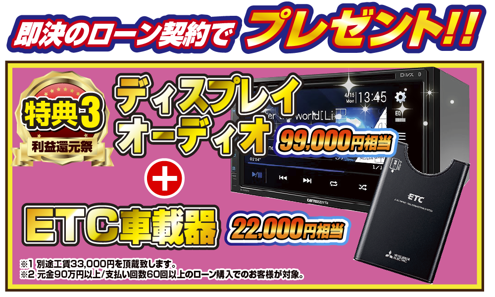 特典3 即決のローン契約でプレゼント！！99,000円相当ディスプレイオーディオ 22,000円相当ETC車載器！！※1別途工賃33,000円を頂戴致します。※2元金90万円以上/支払い回数60回のローン購入でのお客様が対象。