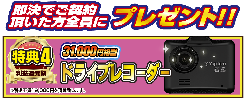 特典4 即決でご契約いただいた方全員にプレゼント！！31,000円相当ドライブレコーダー ※別途工賃19,000円を頂戴致します。