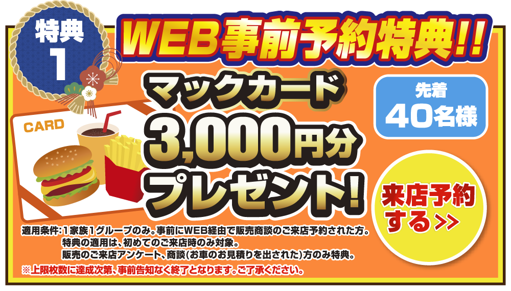 特典1 WEB事前予約特典！！先着30名様マックカード3,000円分プレゼント！来店予約をする＞ 適応条件：1家族1グループのみ。事前にWEB経由で販売商談のご来店予約された方。特典の適用は、初めてのご来店時のみ対象。販売のご来店アンケート、商談(お車のお見積もりを出された)方のみ特典。上限枚数に達成次第、事前告知なく終了となります。ご了承ください。