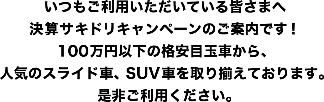 いつもご利用いただいている皆さまへ決算サキドリキャンペーンのご案内です！100万円以下の格安目玉車から、人気のスライド車、SUV車を取り揃えております。是非ご利用ください。