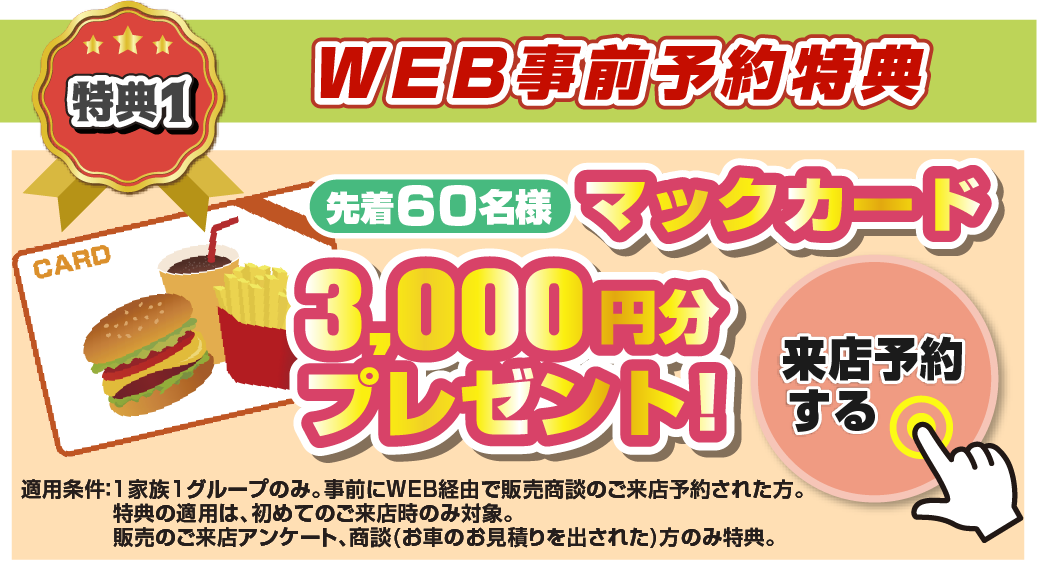 特典1 WEB事前予約特典！！先着60名様マックカード3,000円分プレゼント！来店予約をする＞ 適応条件：1家族1グループのみ。事前にWEB経由で販売商談のご来店予約された方。特典の適用は、初めてのご来店時のみ対象。販売のご来店アンケート、商談(お車のお見積もりを出された)方のみ特典。