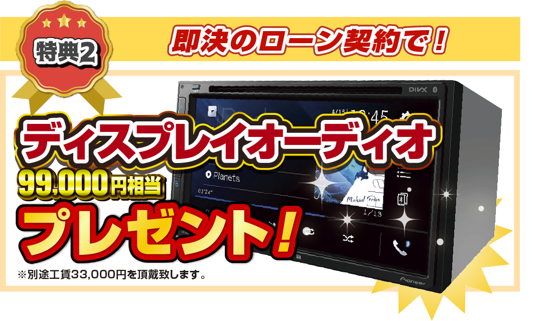 特典2 即決のローン契約で！99,000円相当ディスプレイオーディオプレゼント！ ※別途工賃33,000円を頂戴致します。