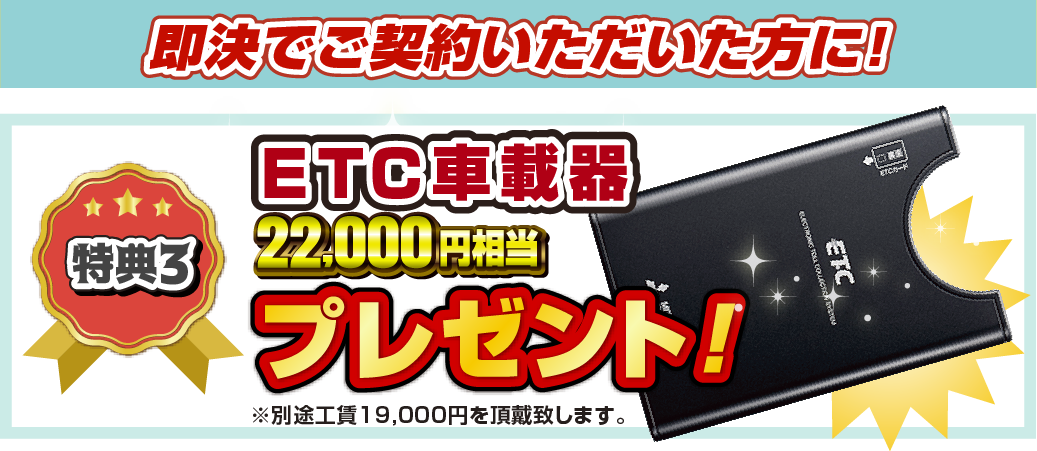 特典3 即決でご契約いただいた方に！22,000円相当ETC車載器プレゼント！ ※別途工賃19,000円を頂戴致します。