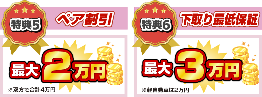 特典5 ペア割引 最大2万円 ※双方で合計4万円 特典6 下取り最低保証 最大3万円 ※軽自動車は2万円