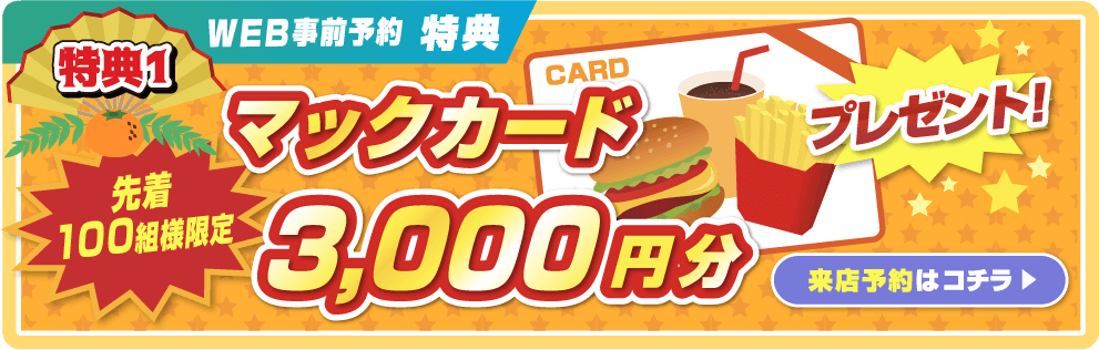 特典1 WEB事前予約特典 先着100組様限定 マックカード3,000円分プレゼント！ 事前予約はコチラ