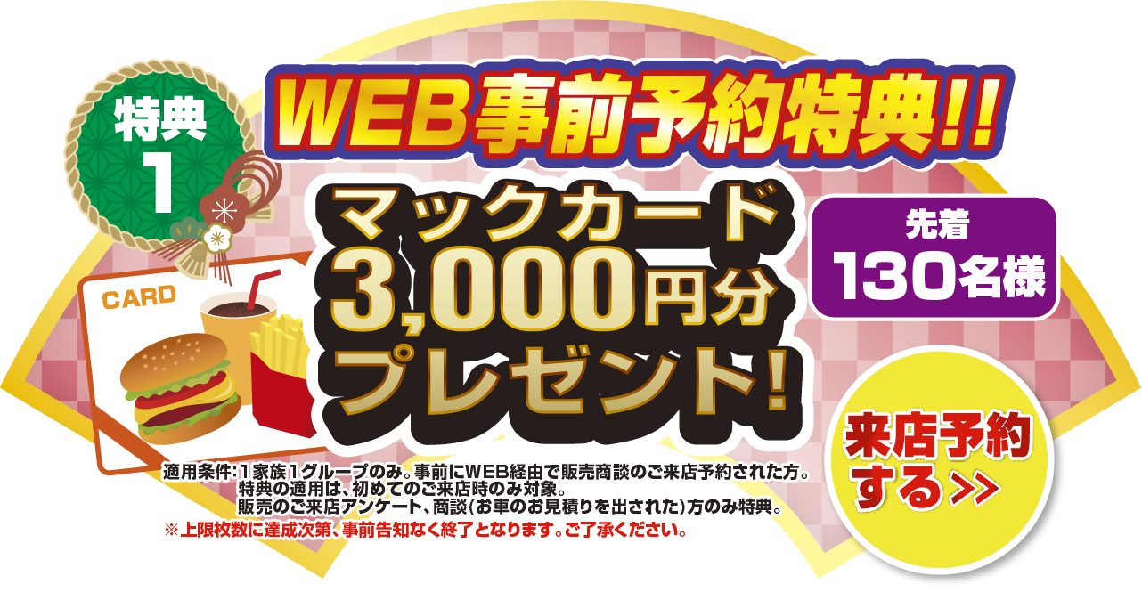 特典1 WEB事前予約特典！！先着130名様マックカード3,000円分プレゼント！来店予約をする＞ 適応条件：1家族1グループのみ。事前にWEB経由で販売商談のご来店予約された方。特典の適用は、初めてのご来店時のみ対象。販売のご来店アンケート、商談(お車のお見積もりを出された)方のみ特典。上限枚数に達成次第、事前告知なく終了となります。ご了承ください。