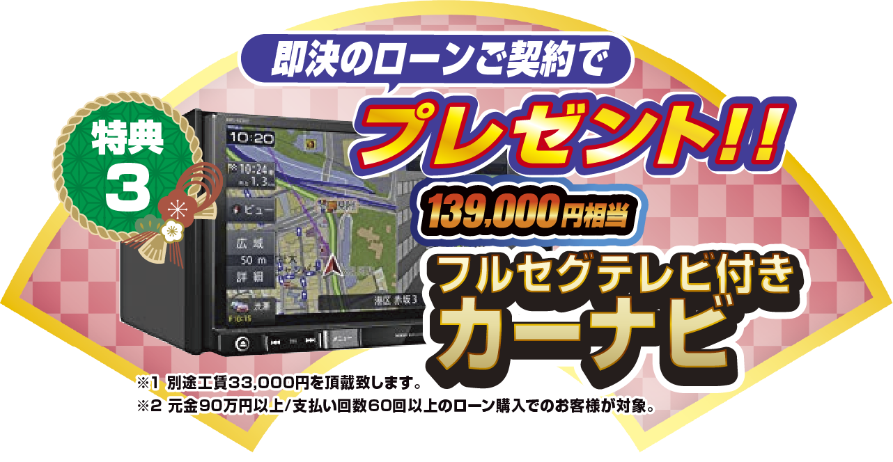特典3 即決のローン契約でプレゼント！！139,000円相当フルセグテレビ付きカーナビ ※1別途工賃33,000円を頂戴致します。 ※2元金90万円以上/支払い回数60回以上のローン購入でのお客様が対象。