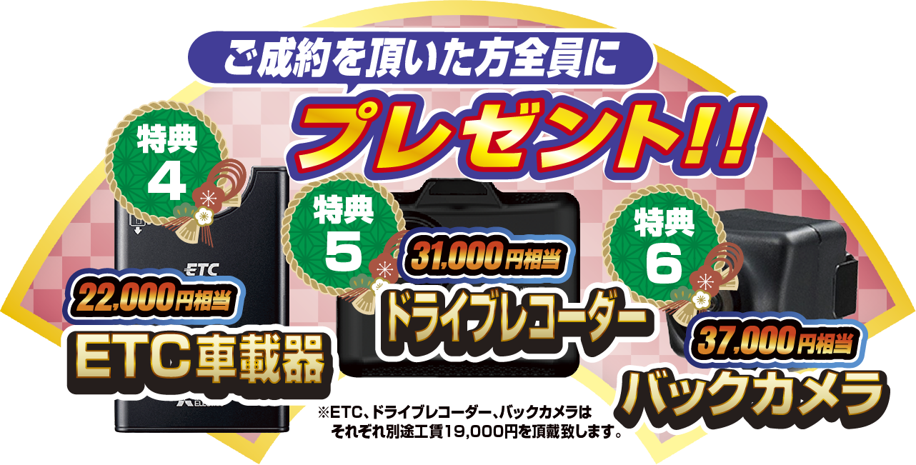 特典4 ご契約いただいた方全員にプレゼント！！22,000円相当ETC車載器！！ 特典5 31,000円相当ドライブレコーダー 特典6 37,000円相当バックカメラ ※ETC、ドライブレコーダー、バックカメラはそれぞれ別途工賃19,000円を頂戴致します。