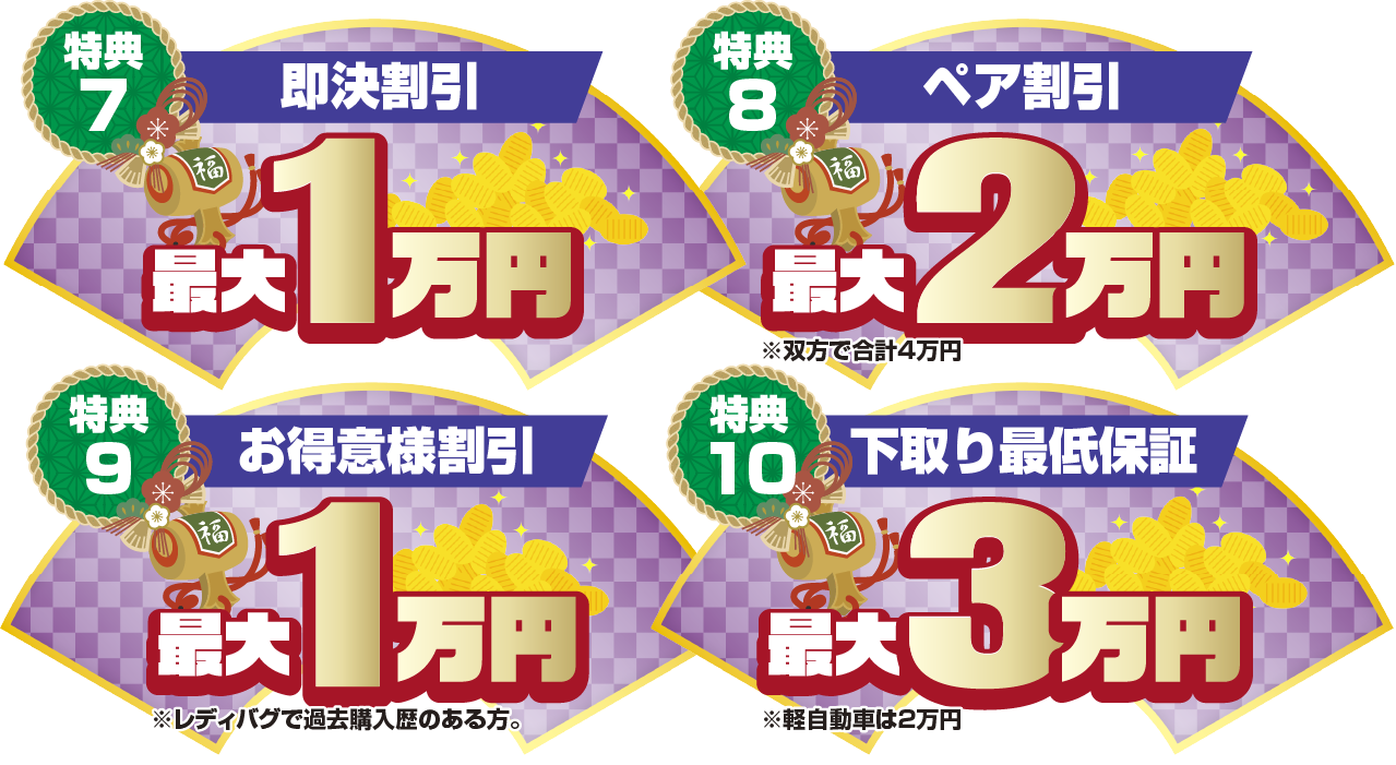 特典7 お得意様割引最大1万円 特典8 ペア割引最大2万円 特典9 即決割引最大1万円 特典10下取り最低保証最大3万円 ※軽自動車は2万円