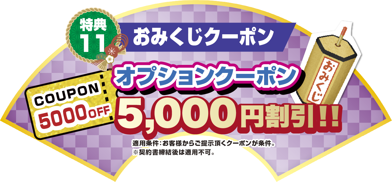 特典11 おみくじクーポン オプションクーポン5,000円割引！！ 適応条件:お客様からご提示いただくクーポンが条件。※契約書締結後は適応不可。