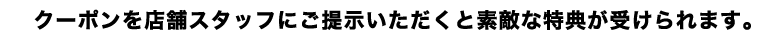クーポンを店舗スタッフにご提示いただくと素敵な特典が受けられます。