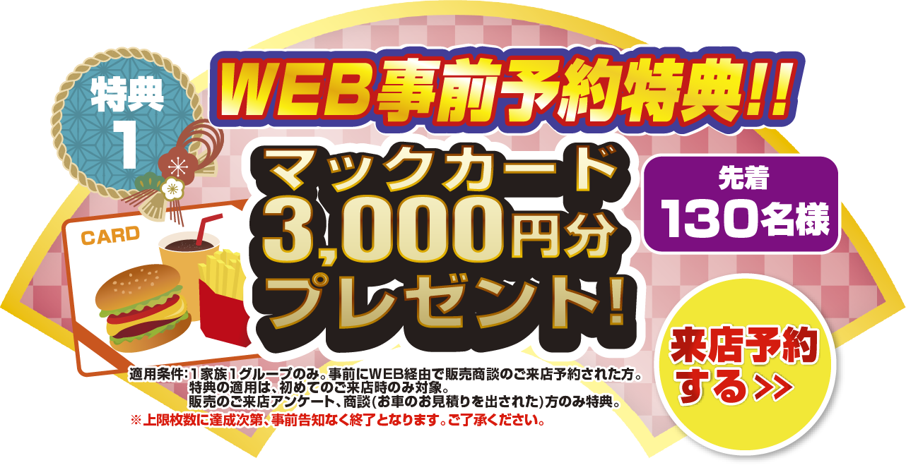 特典1 WEB事前予約特典！！先着130名様マックカード3,000円分プレゼント！来店予約をする＞ 適応条件：1家族1グループのみ。事前にWEB経由で販売商談のご来店予約された方。特典の適用は、初めてのご来店時のみ対象。販売のご来店アンケート、商談(お車のお見積もりを出された)方のみ特典。上限枚数に達成次第、事前告知なく終了となります。ご了承ください。