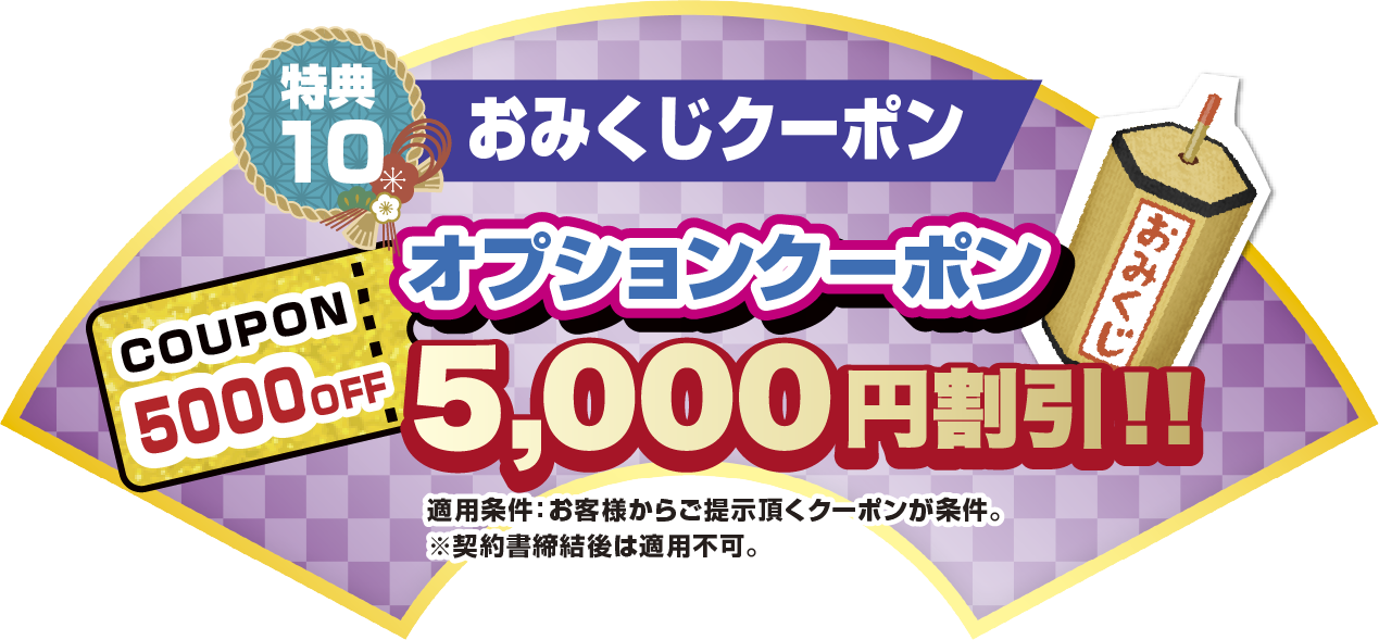 特典10 おみくじクーポン オプションクーポン5,000円割引！！ 適応条件:お客様からご提示いただくクーポンが条件。※契約書締結後は適応不可。