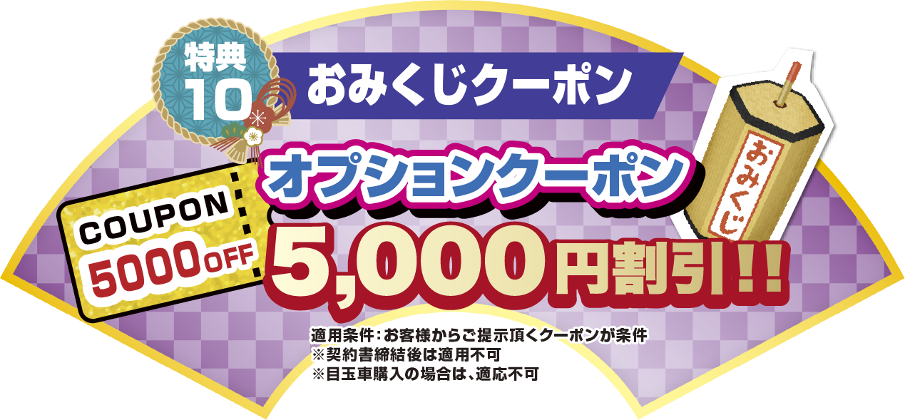 特典10 おみくじクーポン オプションクーポン5,000円割引！！ 適応条件:お客様からご提示いただくクーポンが条件。※契約書締結後は適応不可。 ※目玉車購入の場合は、適応不可