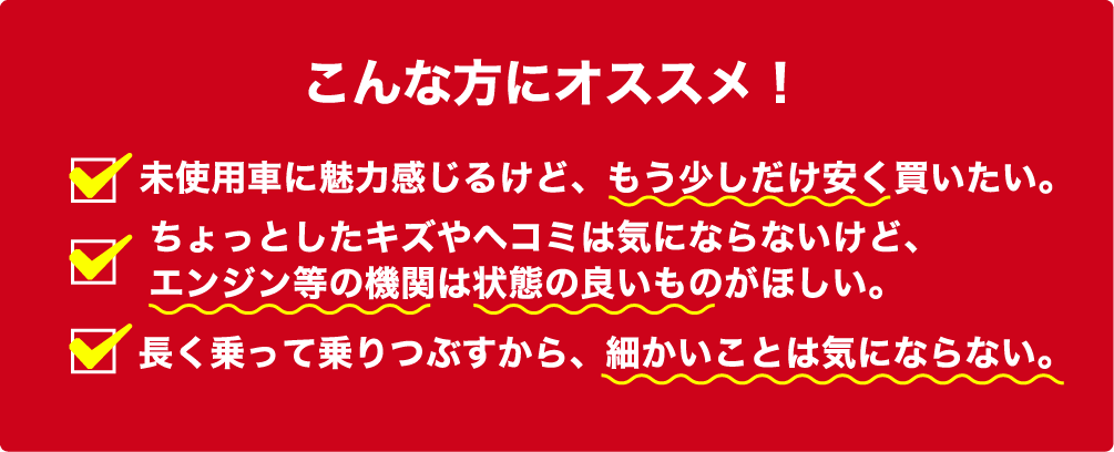 こんな方にオススメ　未使用車に魅力感じるけど、もう少しだけ安く買いたい。ちょっとしたキズやヘコミは気にならないけど、エンジン等の機関は状態の良いものがほしい。長く乗って乗りつぶすから、細かいことは気にならない。