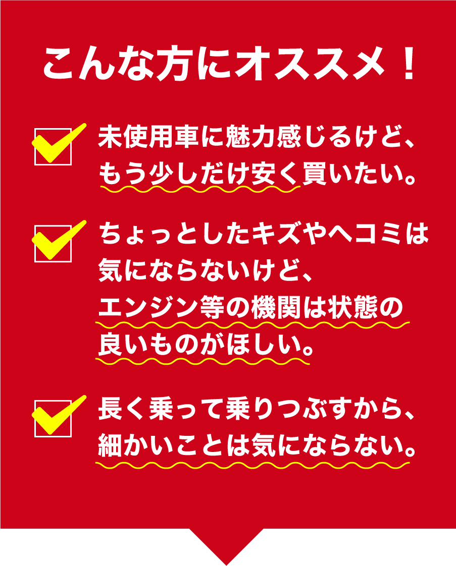 こんな方にオススメ　未使用車に魅力感じるけど、もう少しだけ安く買いたい。ちょっとしたキズやヘコミは気にならないけど、エンジン等の機関は状態の良いものがほしい。長く乗って乗りつぶすから、細かいことは気にならない。